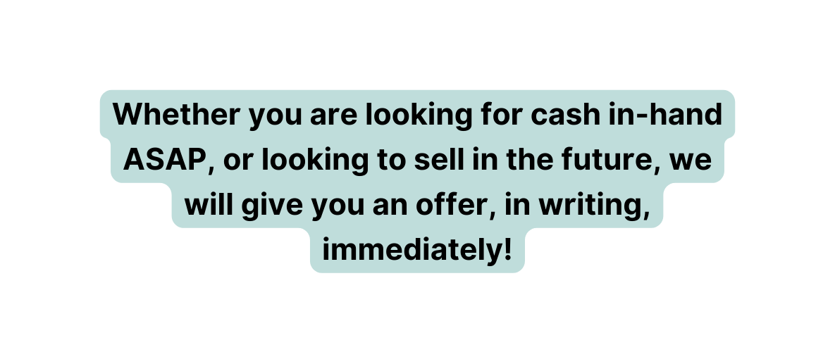 Whether you are looking for cash in hand ASAP or looking to sell in the future we will give you an offer in writing immediately